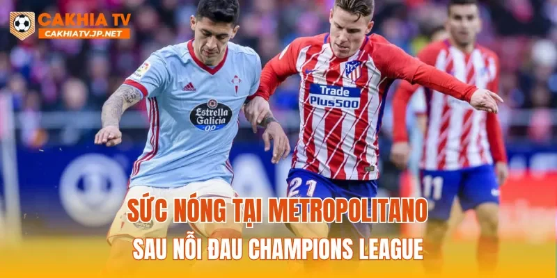 Sức nóng tại Metropolitano sau nỗi đau Champions League