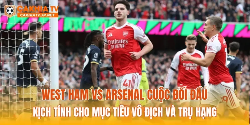 West Ham vs Arsenal cuộc đối đầu kịch tính cho mục tiêu vô địch và trụ hạng