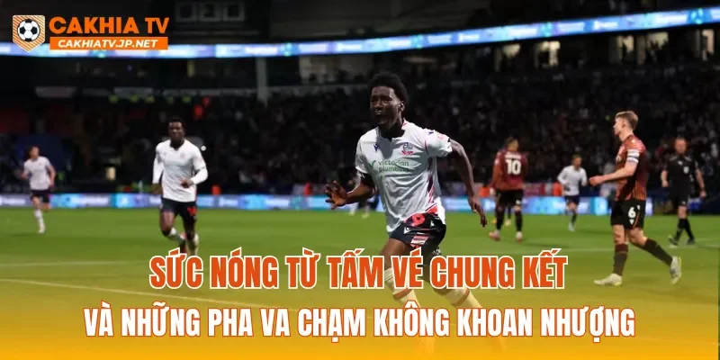 Sức nóng từ tấm vé chung kết và những pha va chạm không khoan nhượng