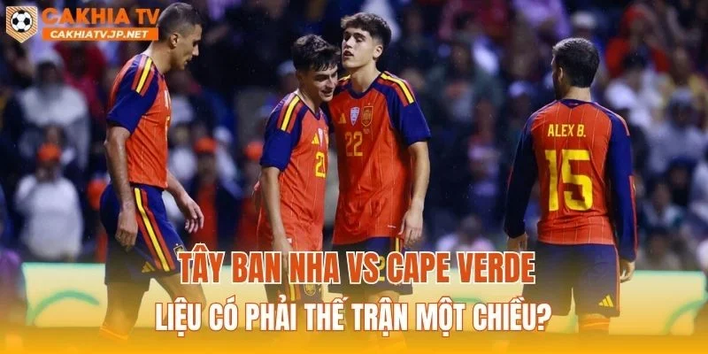 Tây Ban Nha vs Cape Verde liệu có phải thế trận một chiều?