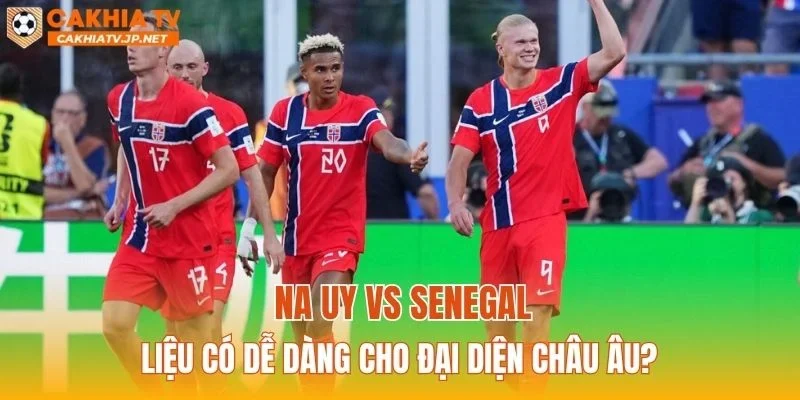 Na Uy vs Senegal liệu có dễ dàng cho đại diện châu Âu?