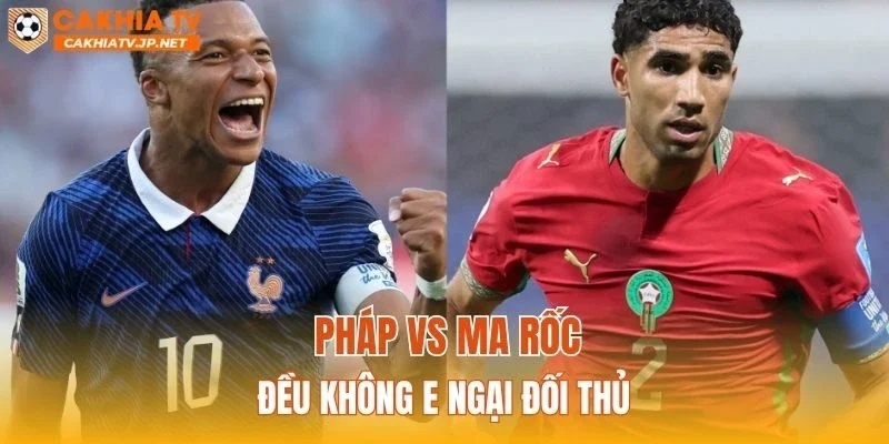 Pháp vs Ma Rốc đều không e ngại đối thủ