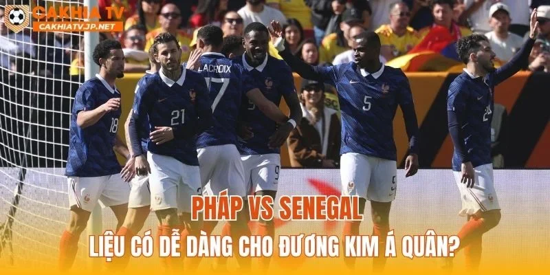 Pháp vs Senegal liệu có dễ dàng cho đương kim Á Quân?