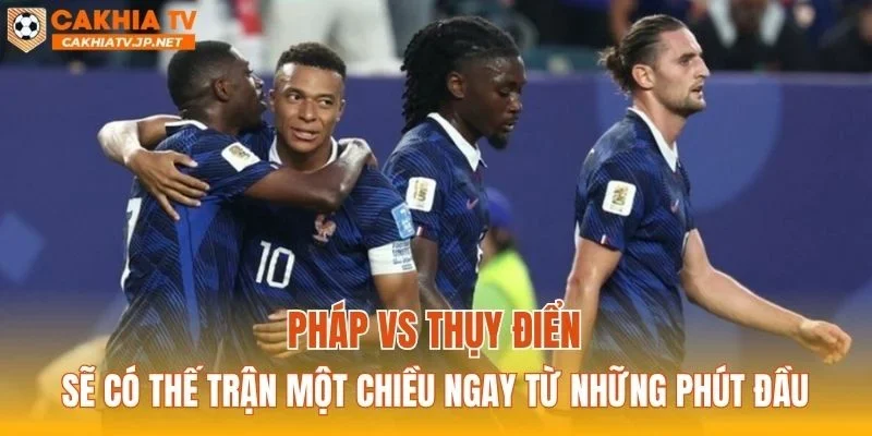 Pháp vs Thụy Điển sẽ có thế trận một chiều ngay từ những phút đầu