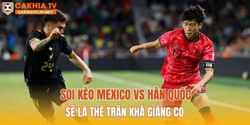 Soi kèo Mexico vs Hàn Quốc sẽ là thế trận khá giằng co