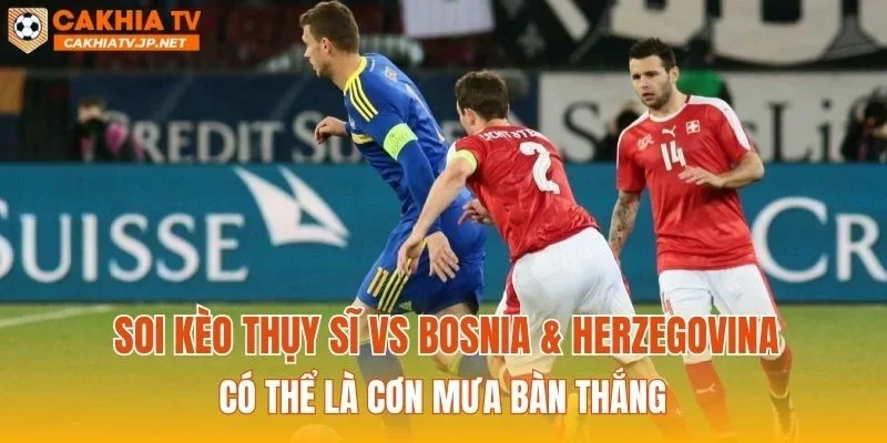 Soi kèo Thụy Sĩ vs Bosnia & Herzegovina có thể là cơn mưa bàn thắng