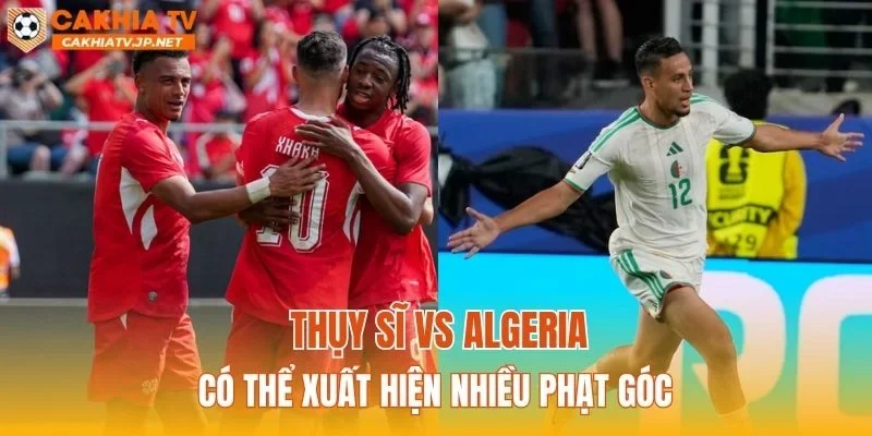 Thụy Sĩ vs Algeria có thể xuất hiện nhiều phạt góc