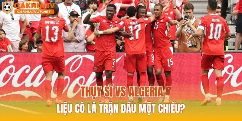 Thụy Sĩ vs Algeria liệu có là trận đấu một chiều?