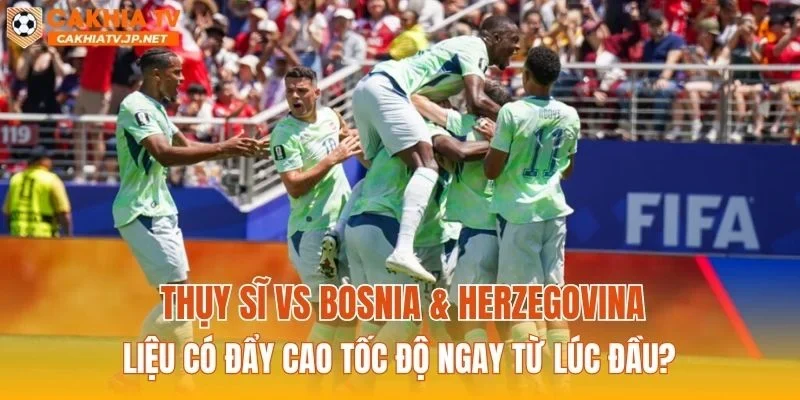 Thụy Sĩ vs Bosnia & Herzegovina liệu có đẩy cao tốc độ ngay từ lúc đầu?